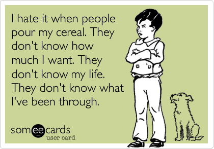 I hate it when people
pour my cereal. They
don't know how
much I want. They
don't know my life.
They don't know what
I've been through. 