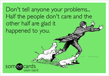 Don't tell anyone your problems... Half the people don't care and the other half are glad it
happened to you.