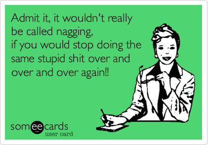 Admit it, it wouldn't really
be called nagging,
if you would stop doing the
same stupid shit over and
over and over again!!