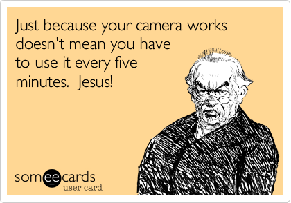 Just because your camera works
doesn't mean you have
to use it every five
minutes.  Jesus!