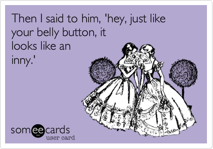 Then I said to him, 'hey, just like your belly button, it
looks like an
inny.'