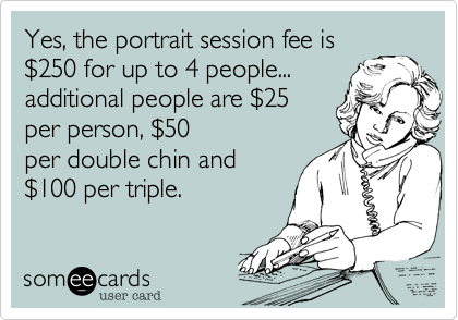 Yes, the portrait session fee is
%24250 for up to 4 people...
additional people are %2425
per person, %2450
per double chin and 
%24100 per triple.   