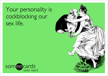 Your personality is
cockblocking our
sex life.