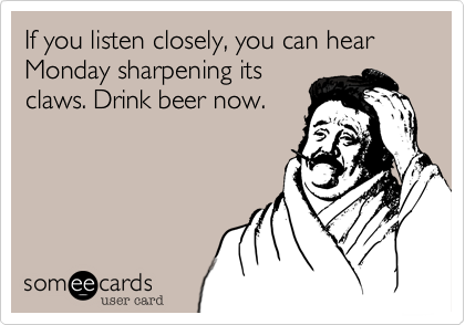 If you listen closely, you can hear Monday sharpening its
claws. Drink beer now.