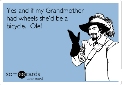 Yes and if my Grandmother
had wheels she'd be a
bicycle.  Ole!