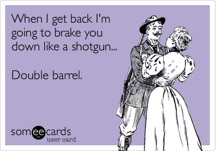 When I get back I'm
going to brake you 
down like a shotgun...

Double barrel.
