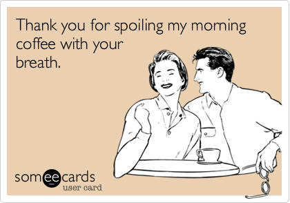 Thank you for spoiling my morning coffee with your
breath.
