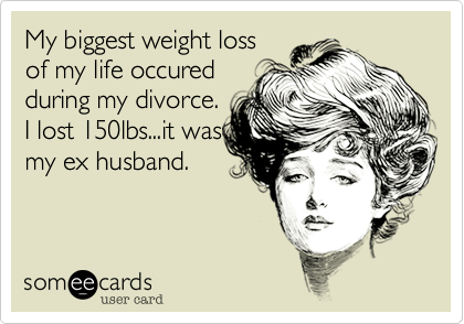 My biggest weight loss
of my life occured
during my divorce.
I lost 150lbs...it was
my ex husband.