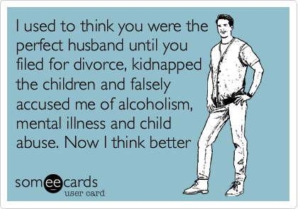 I used to think you were the
perfect husband until you
filed for divorce, kidnapped
the children and falsely
accused me of alcoholism,
mental illness and child
abuse. Now I think better 