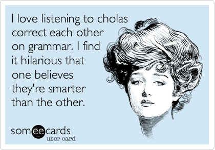 I love listening to cholas
correct each other
on grammar. I find
it hilarious that
one believes
they're smarter
than the other.  