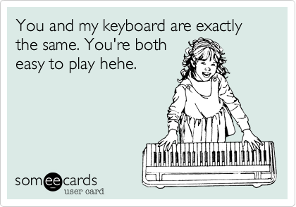 You and my keyboard are exactly the same. You're both
easy to play hehe. 