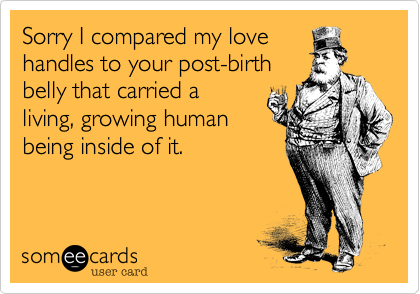 Sorry I compared my love
handles to your post-birth
belly that carried a
living, growing human
being inside of it.