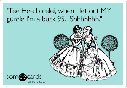"Tee Hee Lorelei, when i let out MY gurdle I'm a buck 95.  Shhhhhhh."