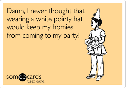 Damn, I never thought that
wearing a white pointy hat
would keep my homies
from coming to my party!