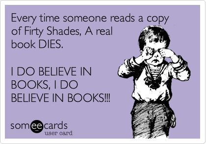 Every time someone reads a copy of Firty Shades, A real
book DIES.

I DO BELIEVE IN
BOOKS, I DO
BELIEVE IN BOOKS!!!