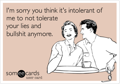 I'm sorry you think it's intolerant of me to not tolerate
your lies and
bullshit anymore. 