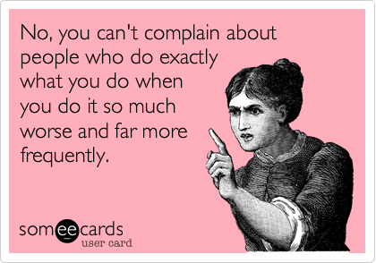 No, you can't complain about people who do exactly
what you do when
you do it so much
worse and far more
frequently. 
