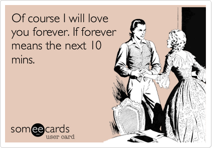 Of course I will love
you forever. If forever
means the next 10
mins.