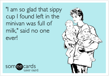"I am so glad that sippy
cup I found left in the
minivan was full of
milk," said no one
ever!