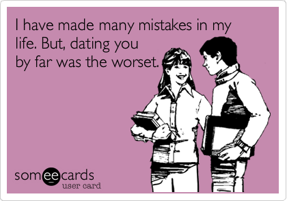 I have made many mistakes in my life. But, dating you
by far was the worset.