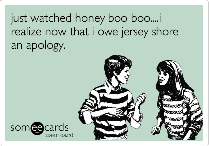 just watched honey boo boo....i realize now that i owe jersey shore an apology.