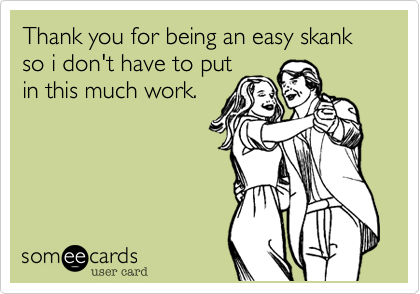 Thank you for being an easy skank so i don't have to put
in this much work.