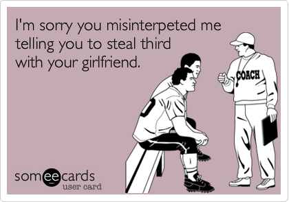 I'm sorry you misinterpeted me
telling you to steal third
with your girlfriend.