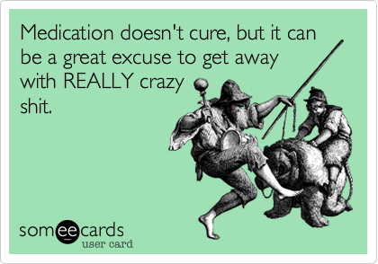 Medication doesn't cure, but it can be a great excuse to get away
with REALLY crazy
shit.
