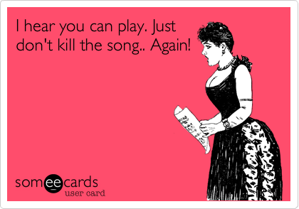 I hear you can play. Just
don't kill the song.. Again!