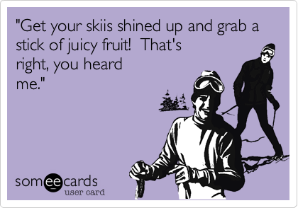 "Get your skiis shined up and grab a stick of juicy fruit!  That's
right, you heard
me."
