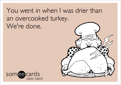 You went in when I was drier than an overcooked turkey.
We're done.