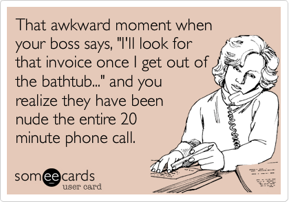 That awkward moment when
your boss says, "I'll look for
that invoice once I get out of
the bathtub..." and you
realize they have been
nude the entire 20
minute phone call.  