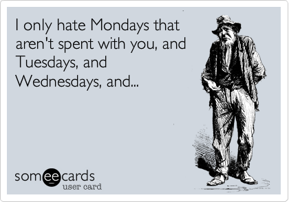 I only hate Mondays that
aren't spent with you, and
Tuesdays, and
Wednesdays, and...