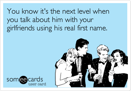 You know it's the next level when you talk about him with your girlfriends using his real first name.
