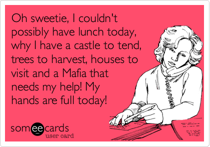 Oh sweetie, I couldn't 
possibly have lunch today,
why I have a castle to tend,
trees to harvest, houses to
visit and a Mafia that
needs my help! My
hands are full today! 
