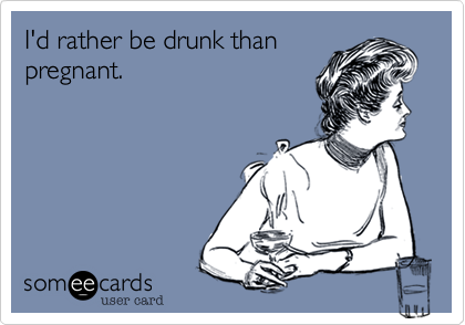 I'd rather be drunk than
pregnant.
