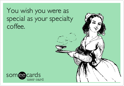 You wish you were as
special as your specialty
coffee.