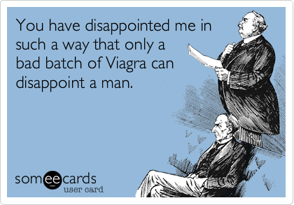 You have disappointed me in
such a way that only a
bad batch of Viagra can
disappoint a man.