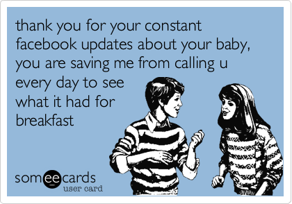 thank you for your constant facebook updates about your baby, you are saving me from calling u every day to see
what it had for
breakfast 