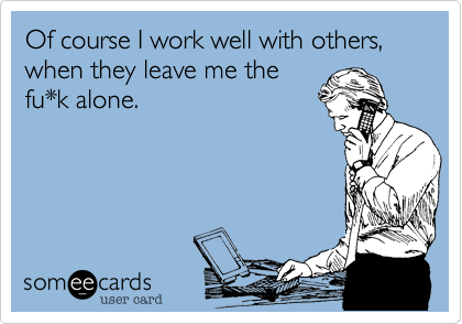 Of course I work well with others, when they leave me the
fu*k alone.