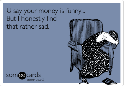 U say your money is funny... 
But I honestly find
that rather sad.