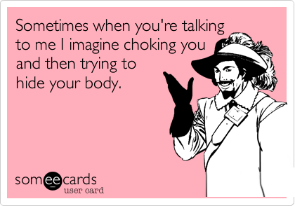 Sometimes when you're talking
to me I imagine choking you
and then trying to
hide your body.