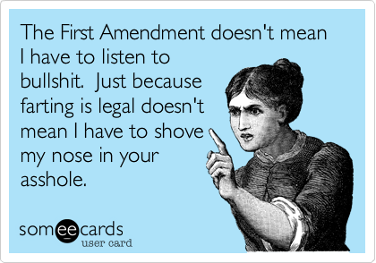 The First Amendment doesn't mean I have to listen to
bullshit.  Just because
farting is legal doesn't
mean I have to shove
my nose in your
asshole.