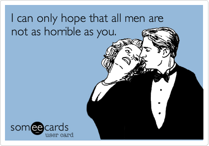I can only hope that all men are not as horrible as you.
