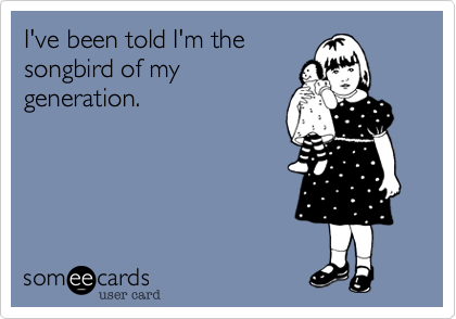 I've been told I'm the
songbird of my
generation.