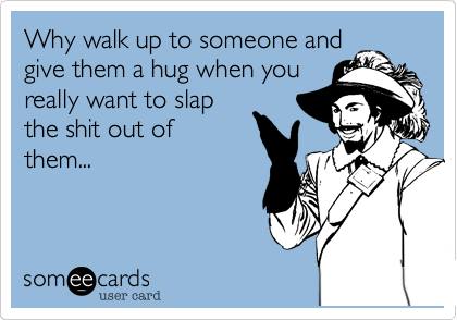 Why walk up to someone and
give them a hug when you
really want to slap
the shit out of
them...