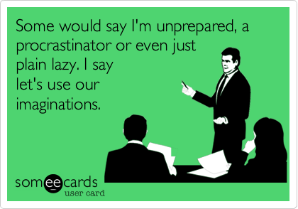 Some would say I'm unprepared, a procrastinator or even just
plain lazy. I say
let's use our
imaginations.