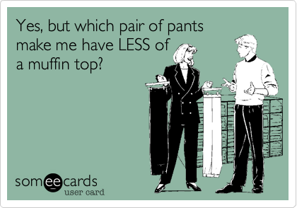 Yes, but which pair of pants
make me have LESS of
a muffin top?