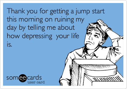 Thank you for getting a jump start this morning on ruining my
day by telling me about
how depressing  your life
is.