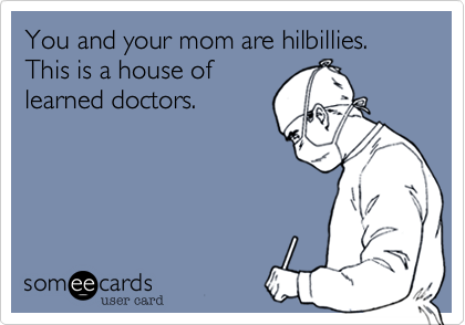 You and your mom are hilbillies. This is a house of
learned doctors.